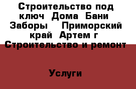 Строительство под ключ. Дома. Бани. Заборы. - Приморский край, Артем г. Строительство и ремонт » Услуги   . Приморский край